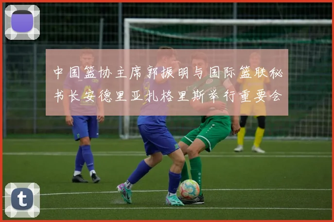 中国篮协主席郭振明与国际篮联秘书长安德里亚扎格里斯举行重要会晤