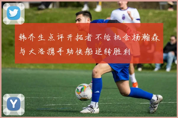 韩乔生点评开拓者不给机会杨瀚森与大洛携手助快船逆转胜利