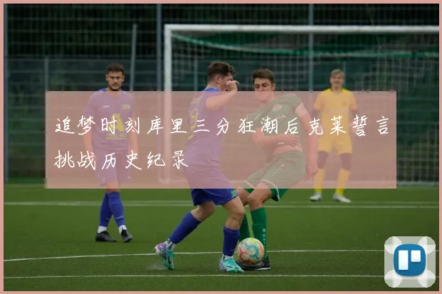 追梦时刻库里三分狂潮后克莱誓言挑战历史纪录