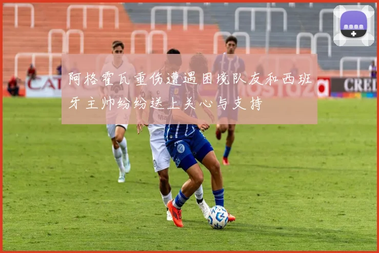 阿格霍瓦重伤遭遇困境队友和西班牙主帅纷纷送上关心与支持