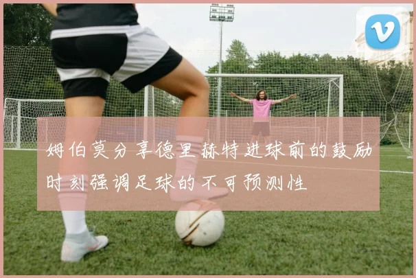 姆伯莫分享德里赫特进球前的鼓励时刻强调足球的不可预测性