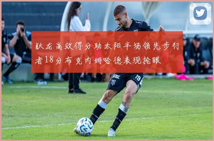 狄龙高效得分助太阳半场领先步行者18分布克内姆哈德表现抢眼