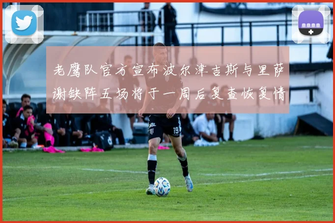 老鹰队官方宣布波尔津吉斯与里萨谢缺阵五场将于一周后复查恢复情况
