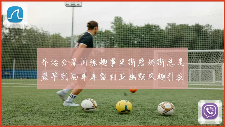 乔治分享训练趣事里斯詹姆斯总是最早到场库库雷利亚幽默风趣引发笑声