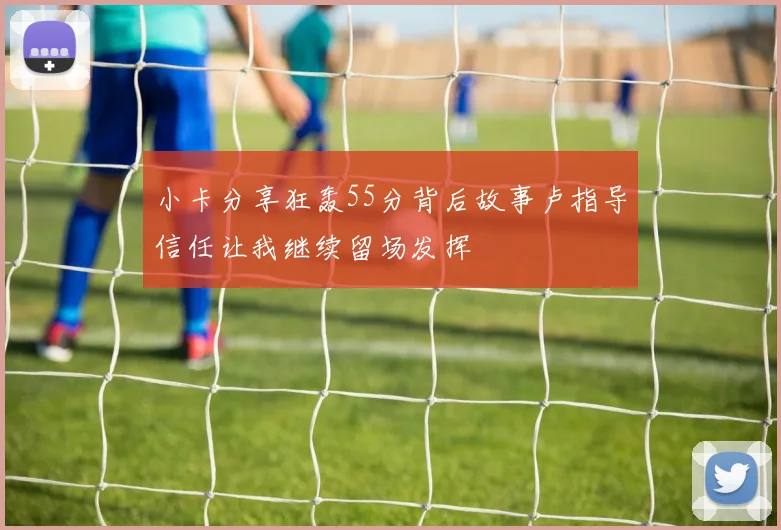小卡分享狂轰55分背后故事卢指导信任让我继续留场发挥