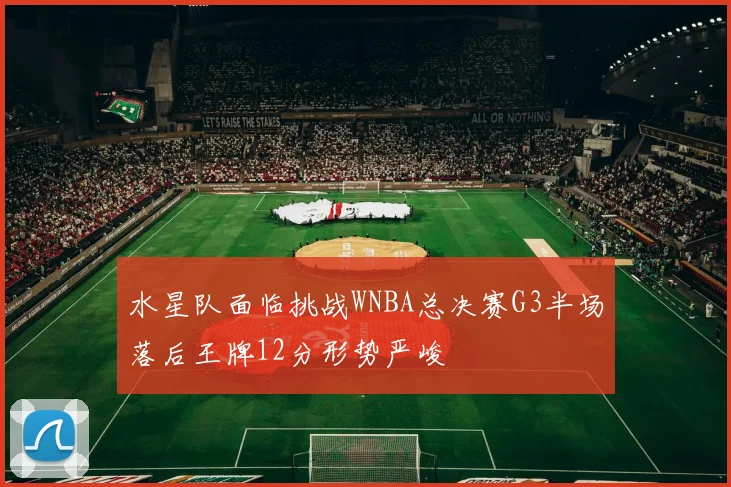 水星队面临挑战WNBA总决赛G3半场落后王牌12分形势严峻