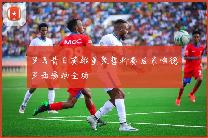 罗马昔日英雄重聚哲科赛后亲吻德罗西感动全场
