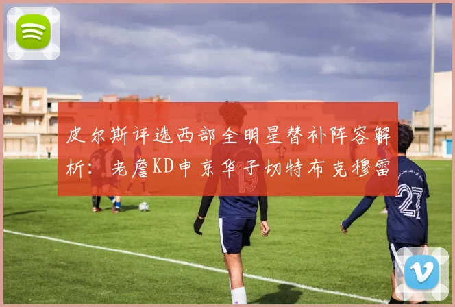 皮尔斯评选西部全明星替补阵容解析：老詹KD申京华子切特布克穆雷的实力对比