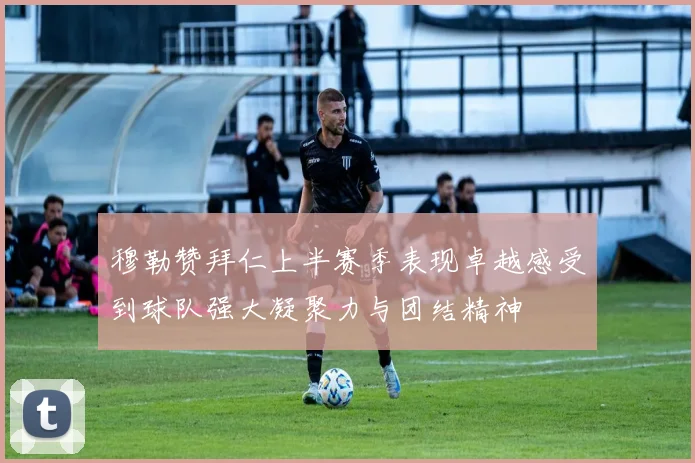 穆勒赞拜仁上半赛季表现卓越感受到球队强大凝聚力与团结精神
