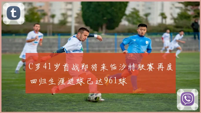 C罗41岁首战即将来临沙特联赛再度回归生涯进球已达961球