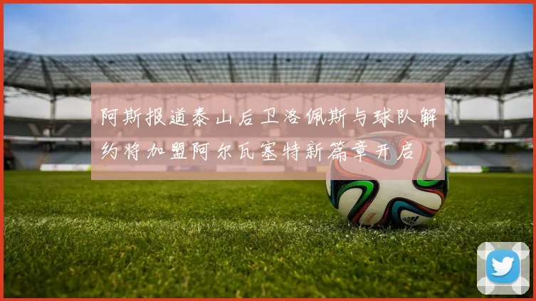 阿斯报道泰山后卫洛佩斯与球队解约将加盟阿尔瓦塞特新篇章开启