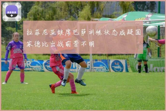 拉菲尼亚缺席巴萨训练状态成疑国家德比出战前景不明