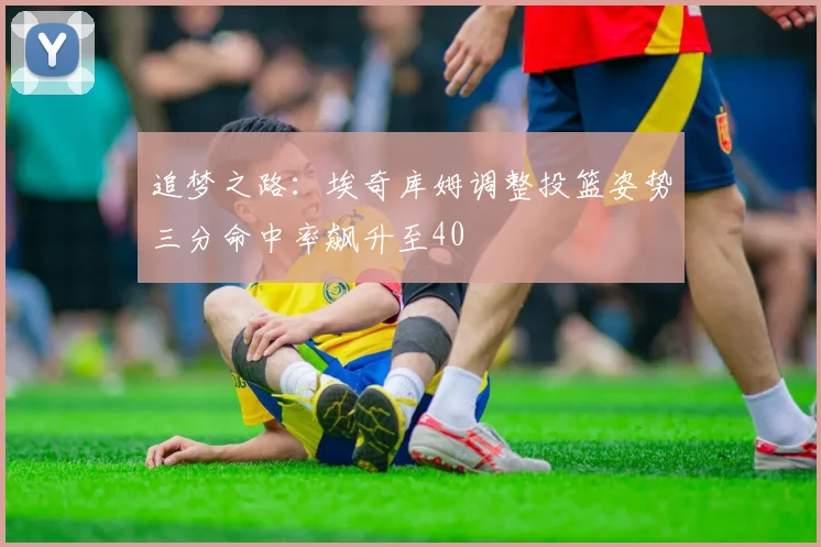 追梦之路：埃奇库姆调整投篮姿势三分命中率飙升至40