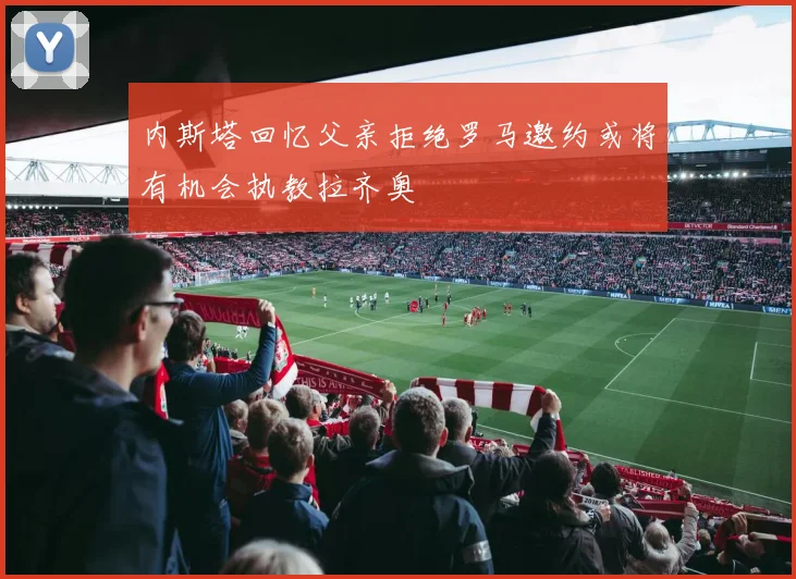 内斯塔回忆父亲拒绝罗马邀约或将有机会执教拉齐奥