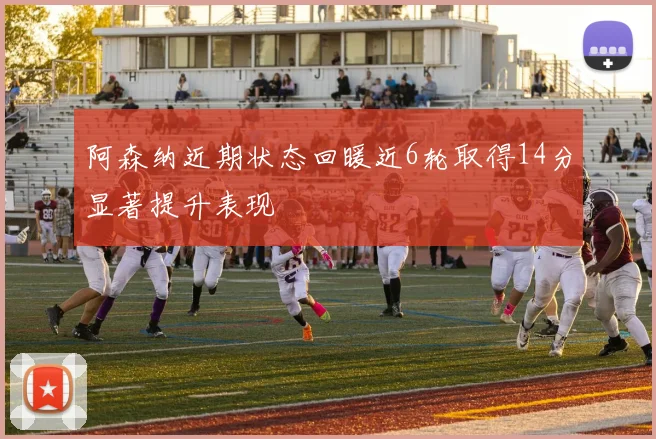 阿森纳近期状态回暖近6轮取得14分显著提升表现