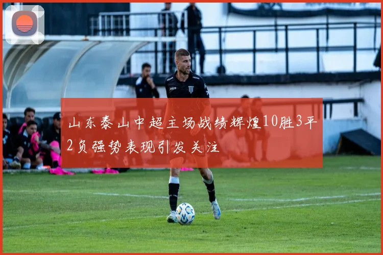 山东泰山中超主场战绩辉煌10胜3平2负强势表现引发关注