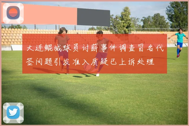 大连鲲城球员讨薪事件调查冒名代签问题引发准入质疑已上诉处理
